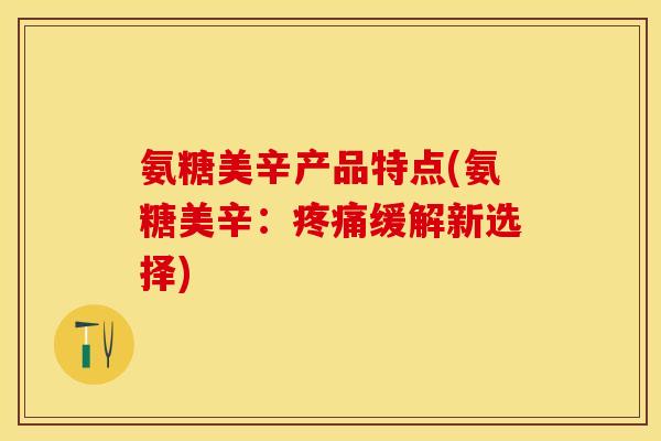 氨糖美辛产品特点(氨糖美辛:疼痛缓解新选择)-第1张图片-关节保镖 氨糖美辛产品特点(氨糖美辛:疼痛缓解新选择)-第1张图片-关节保镖