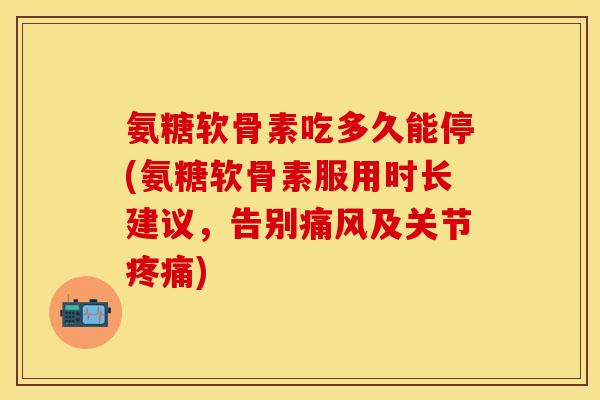 氨糖软骨素吃多久能停(氨糖软骨素服用时长建议，告别痛风及关节疼痛)