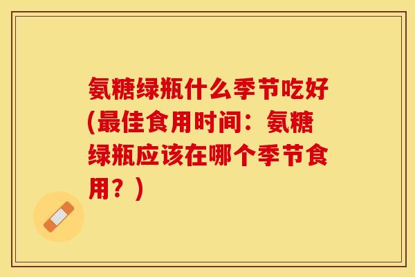 氨糖绿瓶什么季节吃好(最佳食用时间:氨糖绿瓶应该在哪个季节食用?)-第1张图片-关节保镖 氨糖绿瓶什么季节吃好(最佳食用时间:氨糖绿瓶应该在哪个季节食用?)-第1张图片-关节保镖