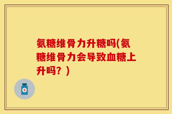 氨糖维骨力升糖吗(氨糖维骨力会导致血糖上升吗？)