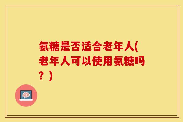 氨糖是否适合老年人(老年人可以使用氨糖吗？)