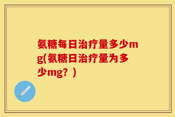 氨糖每日治疗量多少mg(氨糖日治疗量为多少mg？)