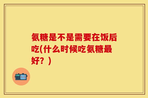 氨糖是不是需要在饭后吃(什么时候吃氨糖最好？)