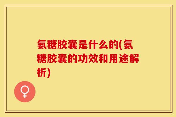 氨糖胶囊是什么的(氨糖胶囊的功效和用途解析)