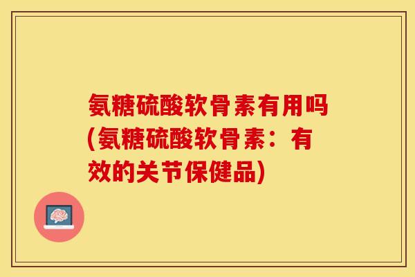 氨糖硫酸软骨素有用吗(氨糖硫酸软骨素：有效的关节保健品)