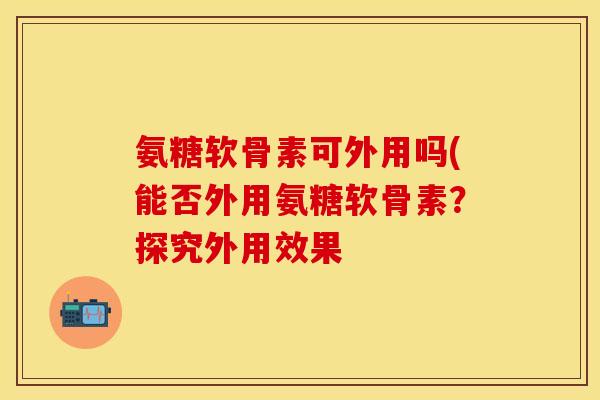 氨糖软骨素可外用吗(能否外用氨糖软骨素？探究外用效果