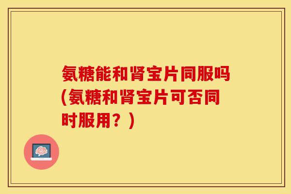 氨糖能和肾宝片同服吗(氨糖和肾宝片可否同时服用？)
