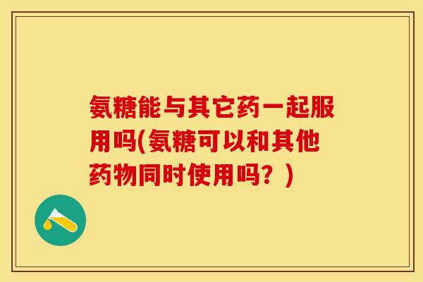 氨糖能与其它药一起服用吗(氨糖可以和其他药物同时使用吗？)
