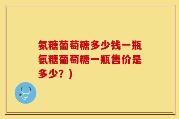 氨糖葡萄糖多少钱一瓶氨糖葡萄糖一瓶售价是多少？)