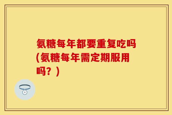 氨糖每年都要重复吃吗(氨糖每年需定期服用吗？)