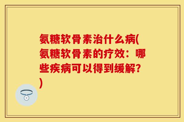 氨糖软骨素治什么病(氨糖软骨素的疗效：哪些疾病可以得到缓解？)