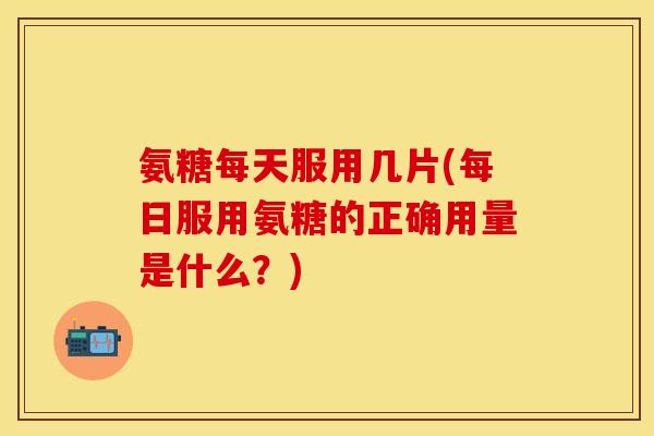 氨糖每天服用几片(每日服用氨糖的正确用量是什么？)