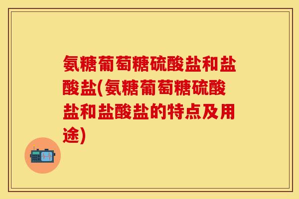 氨糖葡萄糖硫酸盐和盐酸盐(氨糖葡萄糖硫酸盐和盐酸盐的特点及用途)