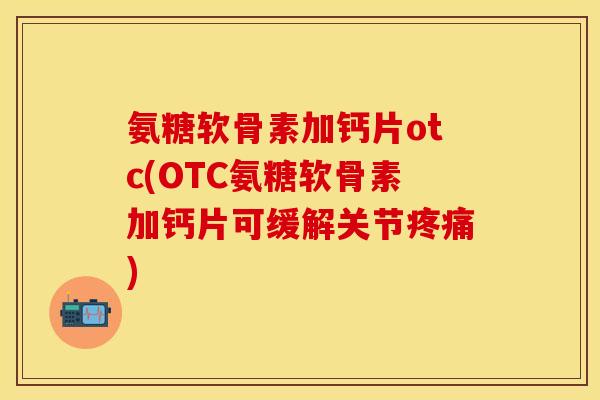 氨糖软骨素加钙片otc(OTC氨糖软骨素加钙片可缓解关节疼痛)