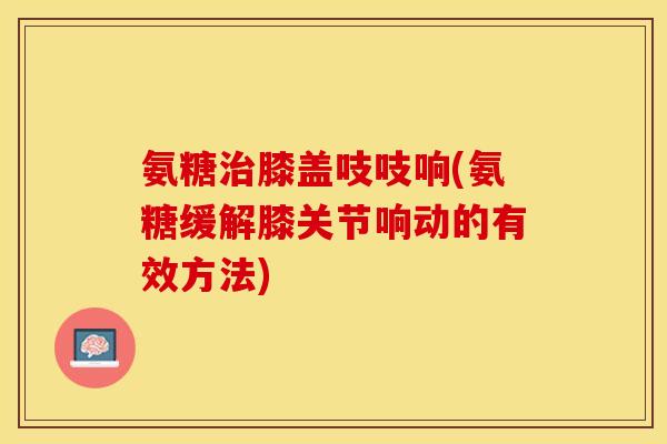 氨糖治膝盖吱吱响(氨糖缓解膝关节响动的有效方法)