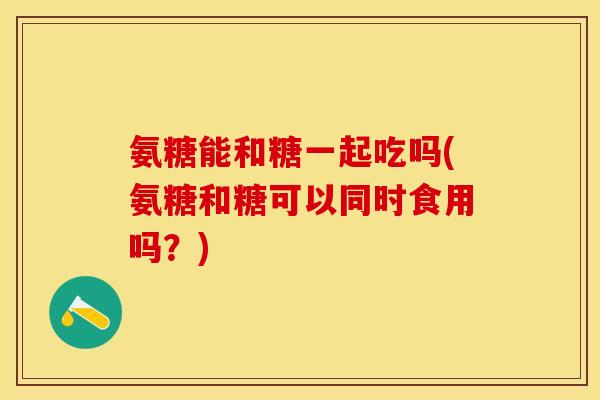 氨糖能和糖一起吃吗(氨糖和糖可以同时食用吗？)