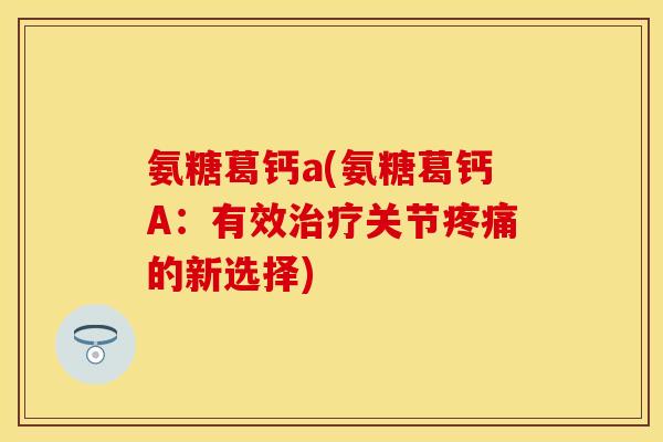 氨糖葛钙a(氨糖葛钙A：有效治疗关节疼痛的新选择)