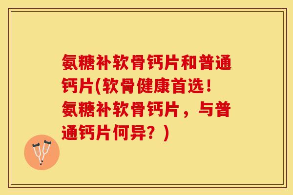 氨糖补软骨钙片和普通钙片(软骨健康首选！氨糖补软骨钙片，与普通钙片何异？)