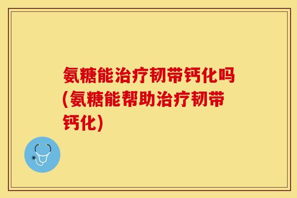 氨糖能治疗韧带钙化吗(氨糖能帮助治疗韧带钙化)