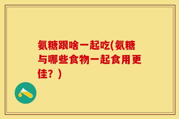 氨糖跟啥一起吃(氨糖与哪些食物一起食用更佳?)-第1张图片-关节保镖 氨糖跟啥一起吃(氨糖与哪些食物一起食用更佳?)-第1张图片-关节保镖