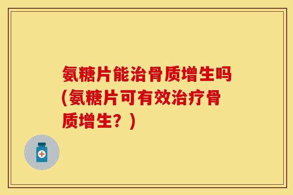 氨糖片能治骨质增生吗(氨糖片可有效治疗骨质增生？)