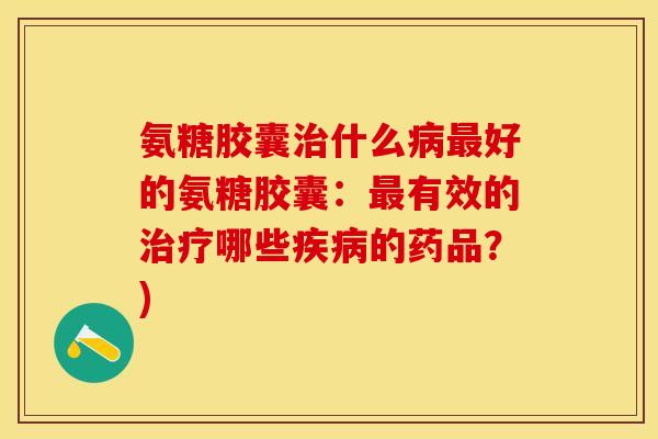 氨糖胶囊治什么病最好的氨糖胶囊：最有效的治疗哪些疾病的药品？)