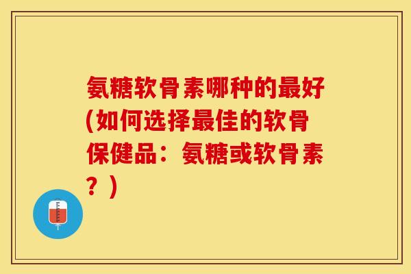 氨糖软骨素哪种的最好(如何选择最佳的软骨保健品：氨糖或软骨素？)