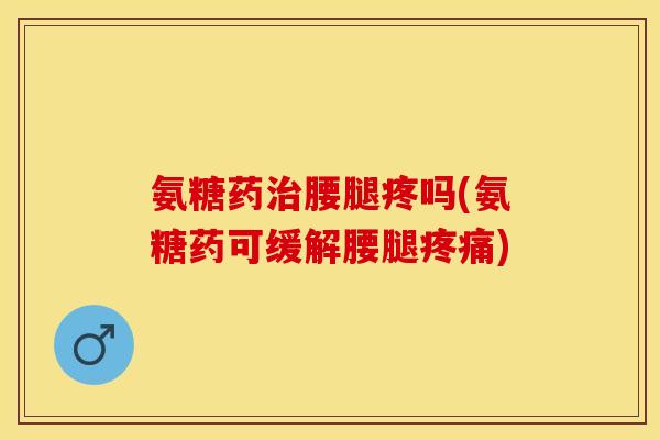 氨糖药治腰腿疼吗(氨糖药可缓解腰腿疼痛)