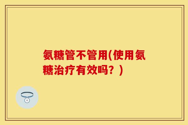氨糖管不管用(使用氨糖治疗有效吗？)