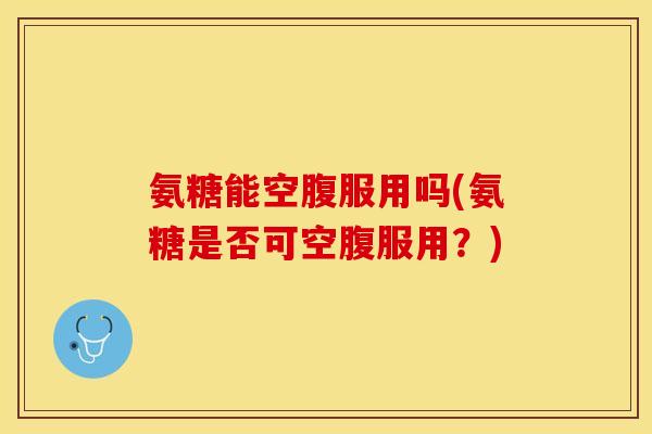 氨糖能空腹服用吗(氨糖是否可空腹服用？)