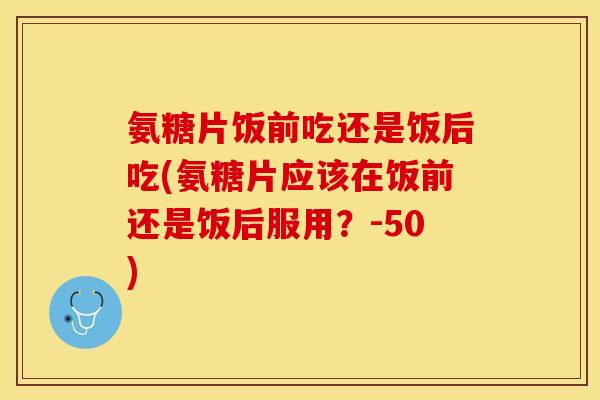 氨糖片饭前吃还是饭后吃(氨糖片应该在饭前还是饭后服用？-50)