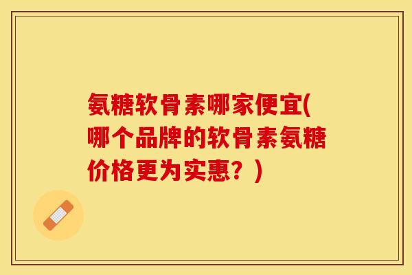 氨糖软骨素哪家便宜(哪个品牌的软骨素氨糖价格更为实惠？)