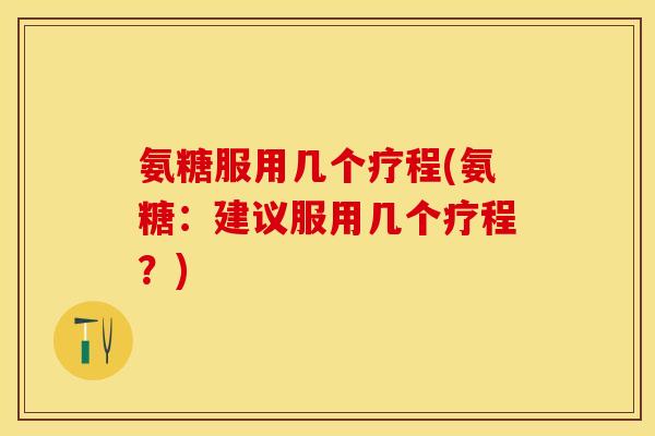 氨糖服用几个疗程(氨糖：建议服用几个疗程？)