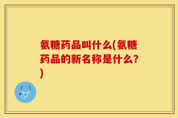 氨糖药品叫什么(氨糖药品的新名称是什么？)