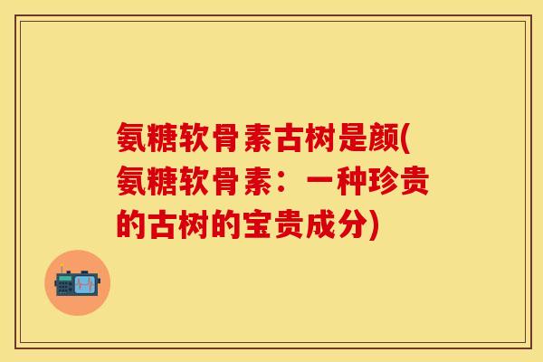 氨糖软骨素古树是颜(氨糖软骨素：一种珍贵的古树的宝贵成分)