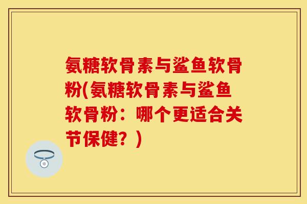 氨糖软骨素与鲨鱼软骨粉(氨糖软骨素与鲨鱼软骨粉：哪个更适合关节保健？)