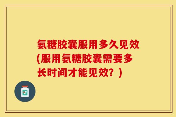 氨糖胶囊服用多久见效(服用氨糖胶囊需要多长时间才能见效？)