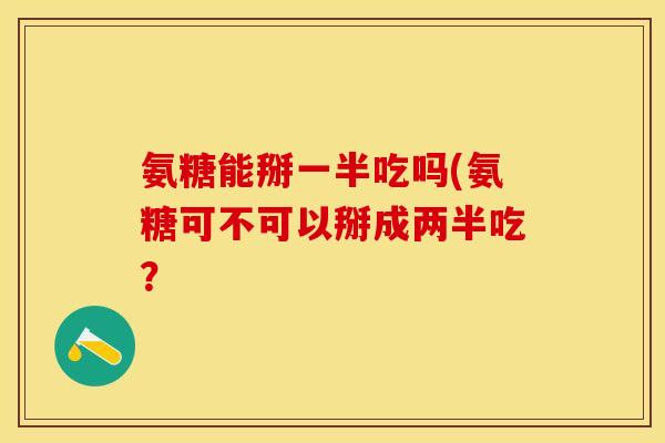 氨糖能掰一半吃吗(氨糖可不可以掰成两半吃？
