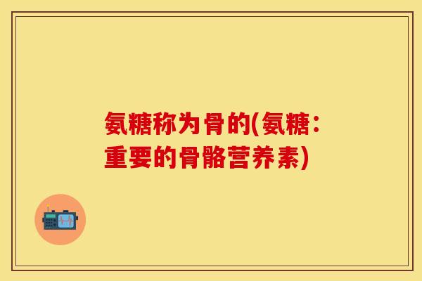 氨糖称为骨的(氨糖：重要的骨骼营养素)