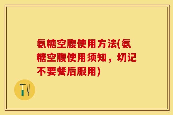 氨糖空腹使用方法(氨糖空腹使用须知，切记不要餐后服用)
