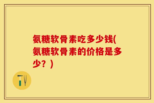 氨糖软骨素吃多少钱(氨糖软骨素的价格是多少？)