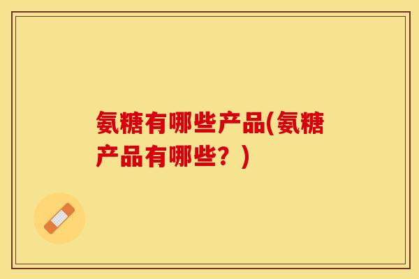 氨糖有哪些产品(氨糖产品有哪些？)
