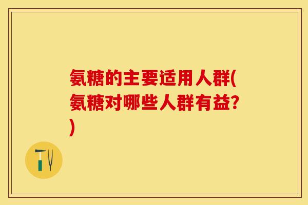 氨糖的主要适用人群(氨糖对哪些人群有益?)-第1张图片-关节保镖 氨糖的主要适用人群(氨糖对哪些人群有益?)-第1张图片-关节保镖