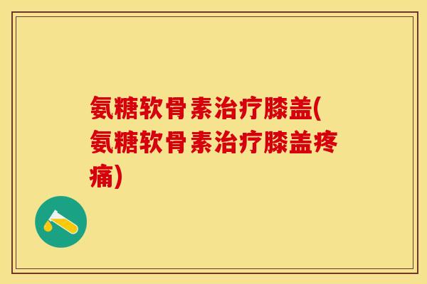 氨糖软骨素治疗膝盖(氨糖软骨素治疗膝盖疼痛)