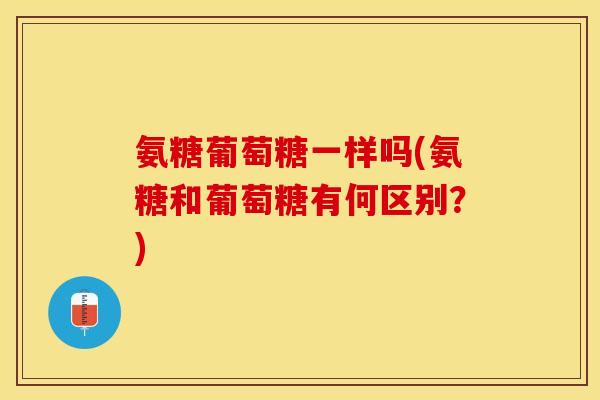 氨糖葡萄糖一样吗(氨糖和葡萄糖有何区别？)
