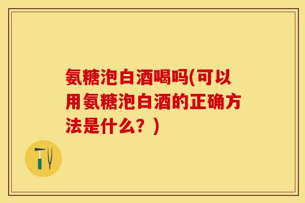 氨糖泡白酒喝吗(可以用氨糖泡白酒的正确方法是什么？)