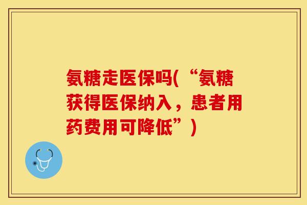 氨糖走医保吗(“氨糖获得医保纳入，患者用药费用可降低”)-第1张图片-关节保镖