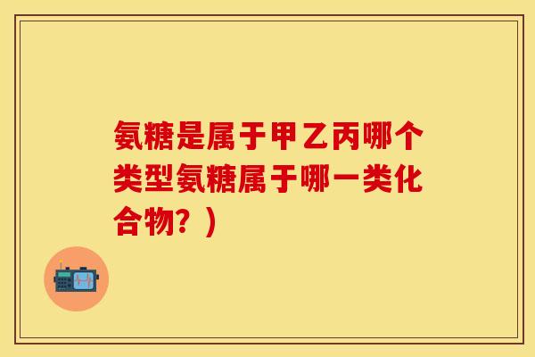氨糖是属于甲乙丙哪个类型氨糖属于哪一类化合物？)