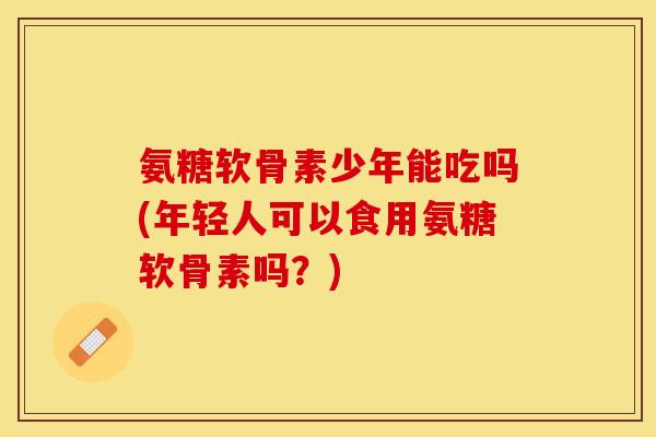 氨糖软骨素少年能吃吗(年轻人可以食用氨糖软骨素吗？)