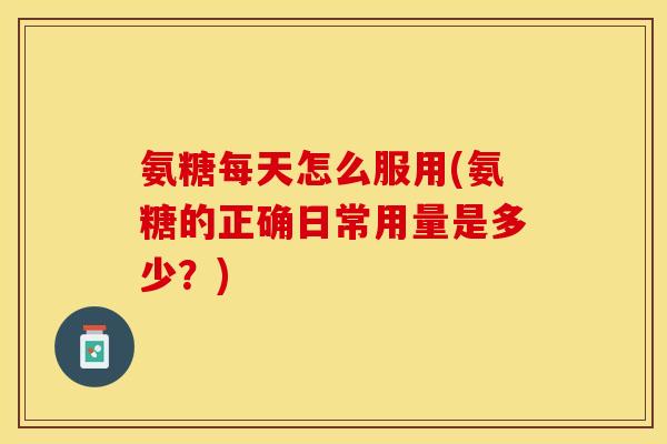 氨糖每天怎么服用(氨糖的正确日常用量是多少？)